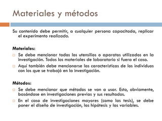 Materiales y métodos
Su contenido debe permitir, a cualquier persona capacitada, replicar
el experimento realizado.
Materiales:
 Se debe mencionar todos los utensilios o aparatos utilizados en la
investigación. Todos los materiales de laboratorio si fuera el caso.
 Aquí también debe mencionarse las características de los individuos
con los que se trabajó en la investigación.
Métodos:
 Se debe mencionar que métodos se van a usar. Esto, obviamente,
basándose en investigaciones previas y sus resultados.
 En el caso de investigaciones mayores (como las tesis), se debe
poner el diseño de investigación, las hipótesis y las variables.
 