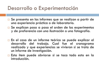 Desarrollo o Experimentación
 Se presenta en los informes que se realizan a partir de
una experiencia práctica o de laboratorio.
 Se explican paso a paso el orden de los experimentos
y de preferencia con una ilustración o una fotografía.
 En el caso de un informe teórico se puede explicar el
desarrollo del trabajo. Cual fue el cronograma
realizado y que experiencias se vivieron si se trata de
un informe de investigación.
 Esta ítem puede obviarse si se toca todo esto en la
introducción.
 