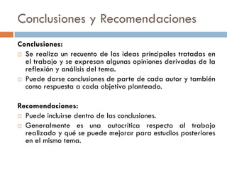 Conclusiones y Recomendaciones
Conclusiones:
 Se realiza un recuento de las ideas principales tratadas en
el trabajo y se expresan algunas opiniones derivadas de la
reflexión y análisis del tema.
 Puede darse conclusiones de parte de cada autor y también
como respuesta a cada objetivo planteado.
Recomendaciones:
 Puede incluirse dentro de las conclusiones.
 Generalmente es una autocrítica respecto al trabajo
realizado y qué se puede mejorar para estudios posteriores
en el mismo tema.
 