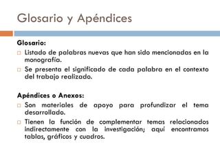 Glosario y Apéndices
Glosario:
 Listado de palabras nuevas que han sido mencionadas en la
monografía.
 Se presenta el significado de cada palabra en el contexto
del trabajo realizado.
Apéndices o Anexos:
 Son materiales de apoyo para profundizar el tema
desarrollado.
 Tienen la función de complementar temas relacionados
indirectamente con la investigación; aquí encontramos
tablas, gráficos y cuadros.
 