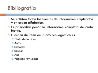 Bibliografía
 Se enlistan todas las fuentes de información empleadas
y en orden alfabético.
 Es primordial poner la información completa de cada
fuente.
 El orden de ítems en la cita bibliográfica es:
 Título de la obra
 Autor
 Editorial
 Edición
 Año
 Páginas revisadas
 