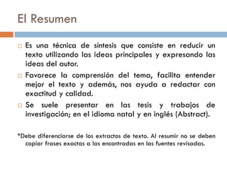 El Resumen
 Es una técnica de síntesis que consiste en reducir un
texto utilizando las ideas principales y expresando las
ideas del autor.
 Favorece la comprensión del tema, facilita entender
mejor el texto y además, nos ayuda a redactar con
exactitud y calidad.
 Se suele presentar en las tesis y trabajos de
investigación; en el idioma natal y en inglés (Abstract).
*Debe diferenciarse de los extractos de texto. Al resumir no se deben
copiar frases exactas a las encontradas en las fuentes revisadas.
 