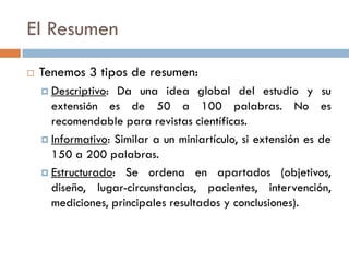 El Resumen
 Tenemos 3 tipos de resumen:
 Descriptivo: Da una idea global del estudio y su
extensión es de 50 a 100 palabras. No es
recomendable para revistas científicas.
 Informativo: Similar a un miniartículo, si extensión es de
150 a 200 palabras.
 Estructurado: Se ordena en apartados (objetivos,
diseño, lugar-circunstancias, pacientes, intervención,
mediciones, principales resultados y conclusiones).
 