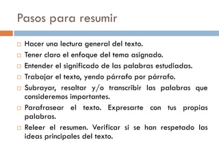 Pasos para resumir
 Hacer una lectura general del texto.
 Tener claro el enfoque del tema asignado.
 Entender el significado de las palabras estudiadas.
 Trabajar el texto, yendo párrafo por párrafo.
 Subrayar, resaltar y/o transcribir las palabras que
consideremos importantes.
 Parafrasear el texto. Expresarte con tus propias
palabras.
 Releer el resumen. Verificar si se han respetado las
ideas principales del texto.
 