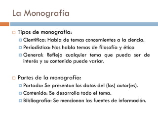 La Monografía
 Tipos de monografía:
 Científica: Habla de temas concernientes a la ciencia.
 Periodística: Nos habla temas de filosofía y ética
 General: Refleja cualquier tema que pueda ser de
interés y su contenido puede variar.
 Partes de la monografía:
 Portada: Se presentan los datos del (los) autor(es).
 Contenido: Se desarrolla todo el tema.
 Bibliografía: Se mencionan las fuentes de información.
 