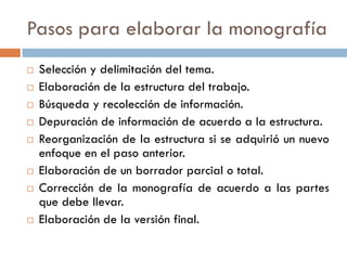 Pasos para elaborar la monografía
 Selección y delimitación del tema.
 Elaboración de la estructura del trabajo.
 Búsqueda y recolección de información.
 Depuración de información de acuerdo a la estructura.
 Reorganización de la estructura si se adquirió un nuevo
enfoque en el paso anterior.
 Elaboración de un borrador parcial o total.
 Corrección de la monografía de acuerdo a las partes
que debe llevar.
 Elaboración de la versión final.
 