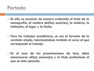Portada
 En ella se enuncian de manera ordenada el título de la
monografía, el nombre del(los) autor(es), la materia, la
institución, el lugar y la fecha.
 Para los trabajos académicos, se usa el formato de la
carátula simple; mencionándose también el curso al que
corresponde el trabajo.
 En el caso de las presentaciones de tesis, debe
mencionarse al(los) asesor(es) y el título profesional al
que se está optando.
 
