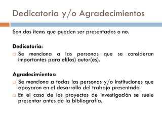Dedicatoria y/o Agradecimientos
Son dos ítems que pueden ser presentados o no.
Dedicatoria:
 Se menciona a las personas que se consideran
importantes para el(los) autor(es).
Agradecimientos:
 Se menciona a todas las personas y/o instituciones que
apoyaron en el desarrollo del trabajo presentado.
 En el caso de los proyectos de investigación se suele
presentar antes de la bibliografía.
 