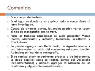Contenido
 Es el cuerpo del trabajo.
 Es el lugar en donde se va explicar todo lo concerniente al
tema investigado.
 Consta de diversas partes, las cuales pueden variar según
el tipo de monografía que se trate.
 Para los trabajos académicos se suele presentar Marco
teórico, Materiales y métodos, Desarrollo, Resultados y
Conclusiones.
 Se puede agregar una Dedicatoria, un Agradecimiento y
una Introducción al inicio del contenido; así como también
Apéndices al final de la monografía.
 Si se realiza algún experimento práctico o de laboratorio;
se debe explicar como se realizó dentro del Desarrollo
(Experimentación) y además agregar la Discusión de los
resultados y algunas Recomendaciones.
 