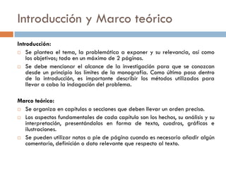 Introducción y Marco teórico
Introducción:
 Se plantea el tema, la problemática a exponer y su relevancia, así como
los objetivos; todo en un máximo de 2 páginas.
 Se debe mencionar el alcance de la investigación para que se conozcan
desde un principio los límites de la monografía. Como último paso dentro
de la introducción, es importante describir los métodos utilizados para
llevar a cabo la indagación del problema.
Marco teórico:
 Se organiza en capítulos o secciones que deben llevar un orden preciso.
 Los aspectos fundamentales de cada capítulo son los hechos, su análisis y su
interpretación, presentándolos en forma de texto, cuadros, gráficos e
ilustraciones.
 Se pueden utilizar notas a pie de página cuando es necesario añadir algún
comentario, definición o dato relevante que respecto al texto.
 