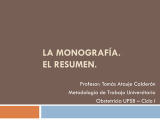 LA MONOGRAFÍA.
EL RESUMEN.
Profesor: Tomás Atauje Calderón
Metodología de Trabajo Universitario
Obstetricia UPSB – Ciclo I
 