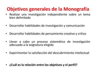 Objetivos generales de la Monografía
• Realizar una investigación independiente sobre un tema
bien delimitado
• Desarrollar habilidades de investigación y comunicación
• Desarrollar habilidades de pensamiento creativo y crítico
• Llevar a cabo un proceso sistemático de investigación
adecuado a la asignatura elegida
• Experimentar la satisfacción del descubrimiento intelectual
• ¿Cuál es la relación entre los objetivos y el perfil?
 