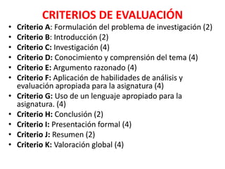 CRITERIOS DE EVALUACIÓN
• Criterio A: Formulación del problema de investigación (2)
• Criterio B: Introducción (2)
• Criterio C: Investigación (4)
• Criterio D: Conocimiento y comprensión del tema (4)
• Criterio E: Argumento razonado (4)
• Criterio F: Aplicación de habilidades de análisis y
evaluación apropiada para la asignatura (4)
• Criterio G: Uso de un lenguaje apropiado para la
asignatura. (4)
• Criterio H: Conclusión (2)
• Criterio I: Presentación formal (4)
• Criterio J: Resumen (2)
• Criterio K: Valoración global (4)
 