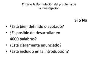 Criterio A: Formulación del problema de
la investigación
Si o No
• ¿Está bien definido o acotado?
• ¿Es posible de desarrollar en
4000 palabras?
• ¿Está claramente enunciado?
• ¿Está incluido en la introducción?
 