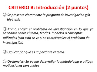 CRITERIO B: Introducción (2 puntos)
☺ Se presenta claramente la pregunta de investigación y/o
hipótesis
☺ Cómo encaja el problema de investigación en lo que ya
se conoce sobre el tema, teorías, modelos o conceptos
utilizados (con esto se ve si se contextualiza el problema de
investigación)
☺ Explicar por qué es importante el tema
☺ Opcionales: Se puede desarrollar la metodología a utilizar,
motivaciones personales
 
