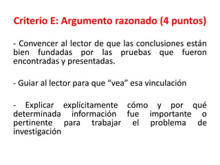 Criterio E: Argumento razonado (4 puntos)
- Convencer al lector de que las conclusiones están
bien fundadas por las pruebas que fueron
encontradas y presentadas.
- Guiar al lector para que “vea” esa vinculación
- Explicar explícitamente cómo y por qué
determinada información fue importante o
pertinente para trabajar el problema de
investigación
 