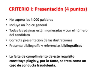 CRITERIO I: Presentación (4 puntos)
• No supera las 4.000 palabras
• Incluye un índice general
• Todas las páginas están numeradas y con el número
del candidato
• Correcta presentación de las ilustraciones
• Presenta bibliografía y referencias bibliográficas
• La falta de cumplimiento de este requisito
constituye plagio y, por lo tanto, se trata como un
caso de conducta fraudulenta.
 