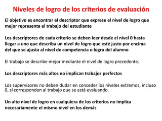 Niveles de logro de los criterios de evaluación
El objetivo es encontrar el descriptor que exprese el nivel de logro que
mejor representa el trabajo del estudiante
Los descriptores de cada criterio se deben leer desde el nivel 0 hasta
llegar a uno que describa un nivel de logro que esté justo por encima
del que se ajusta al nivel de competencia o logro del alumno
El trabajo se describe mejor mediante el nivel de logro precedente.
Los descriptores más altos no implican trabajos perfectos
Los supervisores no deben dudar en conceder los niveles extremos, incluso
0, si corresponden al trabajo que se está evaluando.
Un alto nivel de logro en cualquiera de los criterios no implica
necesariamente el mismo nivel en los demás
 
