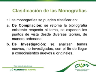 Vicerrectoría académica
• Las monografías se pueden clasificar en:
a. De Compilación: se retoma la bibliografía
existente respecto al tema, se exponen los
puntos de vista desde diversas teorías, de
manera ordenada.
b. De Investigación: se analizan temas
nuevos, no investigados, con el fin de llegar
a conocimientos nuevos u originales.
 
