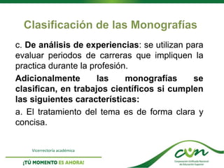 Vicerrectoría académica
c. De análisis de experiencias: se utilizan para
evaluar periodos de carreras que impliquen la
practica durante la profesión.
Adicionalmente las monografías se
clasifican, en trabajos científicos si cumplen
las siguientes características:
a. El tratamiento del tema es de forma clara y
concisa.
 