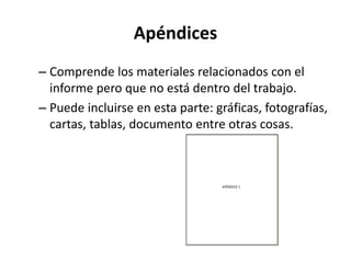 Apéndices
– Comprende los materiales relacionados con el
informe pero que no está dentro del trabajo.
– Puede incluirse en esta parte: gráficas, fotografías,
cartas, tablas, documento entre otras cosas.
 