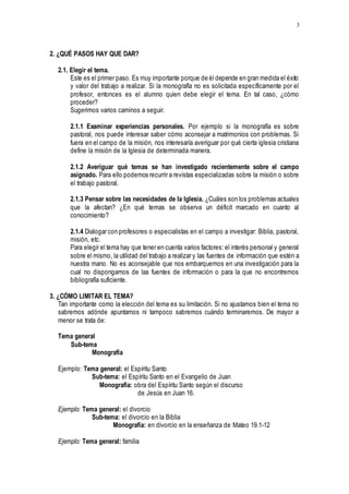 3
2. ¿QUÉ PASOS HAY QUE DAR?
2.1. Elegir el tema.
Este es el primer paso. Es muy importante porque de él depende en gran medida el éxito
y valor del trabajo a realizar. Si la monografía no es solicitada específicamente por el
profesor, entonces es el alumno quien debe elegir el tema. En tal caso, ¿cómo
proceder?
Sugerimos varios caminos a seguir.
2.1.1 Examinar experiencias personales. Por ejemplo si la monografía es sobre
pastoral, nos puede interesar saber cómo aconsejar a matrimonios con problemas. Si
fuera en el campo de la misión, nos interesaría averiguar por qué cierta iglesia cristiana
define la misión de la Iglesia de determinada manera.
2.1.2 Averiguar qué temas se han investigado recientemente sobre el campo
asignado. Para ello podemos recurrir a revistas especializadas sobre la misión o sobre
el trabajo pastoral.
2.1.3 Pensar sobre las necesidades de la Iglesia. ¿Cuáles son los problemas actuales
que la afectan? ¿En qué temas se observa un déficit marcado en cuanto al
conocimiento?
2.1.4 Dialogar con profesores o especialistas en el campo a investigar: Biblia, pastoral,
misión, etc.
Para elegir el tema hay que tener en cuenta varios factores: el interés personal y general
sobre el mismo, la utilidad del trabajo a realizar y las fuentes de información que estén a
nuestra mano. No es aconsejable que nos embarquemos en una investigación para la
cual no dispongamos de las fuentes de información o para la que no encontremos
bibliografía suficiente.
3. ¿CÓMO LIMITAR EL TEMA?
Tan importante como la elección del tema es su limitación. Si no ajustamos bien el tema no
sabremos adónde apuntamos ni tampoco sabremos cuándo terminaremos. De mayor a
menor se trata de:
Tema general
Sub-tema
Monografía
Ejemplo: Tema general: el Espíritu Santo
Sub-tema: el Espíritu Santo en el Evangelio de Juan
Monografía: obra del Espíritu Santo según el discurso
de Jesús en Juan 16.
Ejemplo: Tema general: el divorcio
Sub-tema: el divorcio en la Biblia
Monografía: en divorcio en la enseñanza de Mateo 19.1-12
Ejemplo: Tema general: familia
 