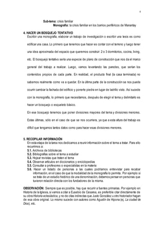 4
Sub-tema: crisis familiar
Monografía: la crisis familiar en los barrios periféricos de Manantay
4. HACER UN BOSQUEJO TENTATIVO
Escribir una monografía, elaborar un trabajo de investigación o escribir una tesis es como
edificar una casa. Lo primero que tenemos que hacer es contar con el terreno y luego tener
una idea aproximada del espacio que queremos construir: 2 o 3 dormitorios, cocina, living,
etc. El bosquejo tentativo sería una especie de plano de construcción que nos da el marco
general del trabajo a realizar. Luego, vamos levantando las paredes, que serían los
contenidos propios de cada parte. En realidad, el producto final (la casa terminada) no
sabemos realmente como va a quedar. En la última parte de la construcción se nos puede
ocurrir cambiar la fachada del edificio y ponerle piedra en lugar de ladrillo visto. Así sucede
con la monografía, lo primero que necesitamos, después de elegir el tema y delimitarlo es
hacer un bosquejo o esqueleto básico.
En ese bosquejo tenemos que poner divisiones mayores del tema y divisiones menores.
Estas últimas, sólo en el caso de que se nos ocurriera, ya que a esta altura del trabajo es
difícil que tengamos tantos datos como para hacer esas divisiones menores.
5. RECOPILAR INFORMACIÓN
En esta etapa de la tarea nos dedicamos a reunir información sobre el tema a tratar. Para ello
recurrimos a:
5.1. Archivos de bibliotecas
5.2. Bibliografías sobre el tema a estudiar
5.3. Hojear revistas que traten el tema
5.4. Observar artículos en diccionarios y enciclopedias
5.5. Consultar a profesores o especialistas en la materia
5.6. Hacer un listado de personas a las cuales podríamos entrevistar para recabar
información, en el caso de que la modalidad de la monografía lo permita. Por ejemplo si
se trata de un estudio histórico de una denominación, debemos pensar en personas que
tuvieron relación directa con los fundadores de la misma.
OBSERVACIÓN: Siempre que es posible, hay que recurrir a fuentes primarias. Por ejemplo en
Historia de la Iglesia, si vamos a citar a Eusebio de Cesarea, es preferible citar directamente de
su obra Historia eclesiástica, y no de citas indirectas que Justo González u otro historiador hagan
de esa obra original. Lo mismo sucede con autores como Agustín de Hipona (ej. La ciudad de
Dios), etc.
 