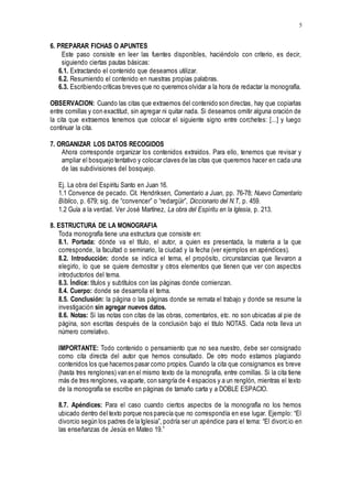 5
6. PREPARAR FICHAS O APUNTES
Este paso consiste en leer las fuentes disponibles, haciéndolo con criterio, es decir,
siguiendo ciertas pautas básicas:
6.1. Extractando el contenido que deseamos utilizar.
6.2. Resumiendo el contenido en nuestras propias palabras.
6.3. Escribiendo críticas breves que no queremos olvidar a la hora de redactar la monografía.
OBSERVACION: Cuando las citas que extraemos del contenido son directas, hay que copiarlas
entre comillas y con exactitud, sin agregar ni quitar nada. Si deseamos omitir alguna oración de
la cita que extraemos tenemos que colocar el siguiente signo entre corchetes: [...] y luego
continuar la cita.
7. ORGANIZAR LOS DATOS RECOGIDOS
Ahora corresponde organizar los contenidos extraídos. Para ello, tenemos que revisar y
ampliar el bosquejo tentativo y colocar claves de las citas que queremos hacer en cada una
de las subdivisiones del bosquejo.
Ej. La obra del Espíritu Santo en Juan 16.
1.1 Convence de pecado. Cit. Hendriksen, Comentario a Juan, pp. 76-78; Nuevo Comentario
Bíblico, p. 679; sig. de “convencer” o “redargüir”, Diccionario del N.T, p. 459.
1.2 Guía a la verdad. Ver José Martínez, La obra del Espíritu en la Iglesia, p. 213.
8. ESTRUCTURA DE LA MONOGRAFIA
Toda monografía tiene una estructura que consiste en:
8.1. Portada: dónde va el título, el autor, a quien es presentada, la materia a la que
corresponde, la facultad o seminario, la ciudad y la fecha (ver ejemplos en apéndices).
8.2. Introducción: donde se indica el tema, el propósito, circunstancias que llevaron a
elegirlo, lo que se quiere demostrar y otros elementos que tienen que ver con aspectos
introductorios del tema.
8.3. Índice: títulos y subtítulos con las páginas donde comienzan.
8.4. Cuerpo: donde se desarrolla el tema.
8.5. Conclusión: la página o las páginas donde se remata el trabajo y donde se resume la
investigación sin agregar nuevos datos.
8.6. Notas: Si las notas con citas de las obras, comentarios, etc. no son ubicadas al pie de
página, son escritas después de la conclusión bajo el titulo NOTAS. Cada nota lleva un
número correlativo.
IMPORTANTE: Todo contenido o pensamiento que no sea nuestro, debe ser consignado
como cita directa del autor que hemos consultado. De otro modo estamos plagiando
contenidos los que hacemos pasar como propios. Cuando la cita que consignamos es breve
(hasta tres renglones) van en el mismo texto de la monografía, entre comillas. Si la cita tiene
más de tres renglones, va aparte, con sangría de 4 espacios y a un renglón, mientras el texto
de la monografía se escribe en páginas de tamaño carta y a DOBLE ESPACIO.
8.7. Apéndices: Para el caso cuando ciertos aspectos de la monografía no los hemos
ubicado dentro del texto porque nos parecía que no correspondía en ese lugar. Ejemplo: “El
divorcio según los padres de la Iglesia”, podría ser un apéndice para el tema: “El divorcio en
las enseñanzas de Jesús en Mateo 19.”
 