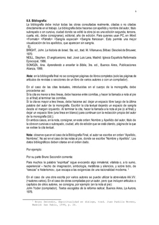 6
8.8. Bibliografía:
La bibliografía debe incluir todas las obras consultadas realmente, citadas o no citadas
directamente en el trabajo. La bibliografía debe hacerse con apellido y nombre del autor, título
subrayado o en cursiva, ciudad donde se editó la obra (si es una edición segunda, tercera,
cuarta, etc. debe consignarse), editorial, año de edición. Para quienes usan PC, en Word:
<Formato> <Párrafo> <Sangría especial> <Sangría francesa>. Esto permite una mejor
visualización de los apellidos, que aparecen sin sangría.
Ej.
BRIGHT, John. La historia de Israel, 5ta. ed., trad. M. Villanueva, Bilbao: Descleé de Brouwer,
1970.
NEILL, Stephen. El anglicanismo, trad. José Luis Lana, Madrid: Iglesia Española Reformada
Episcopal, 1986.
SOMOZA, Ana. Aprendiendo a enseñar la Biblia, 3ra. ed., Buenos Aires, Publicaciones
Alianza, 1999.
Nota: en la bibliografía final no se consignan páginas de libros completos (solo las páginas de
artículos de revistas o secciones de un libro de varios autores o con un compilador).
En el caso de las citas textuales, introducidas en el cuerpo de la monografía, debe
procederse así:
Si la cita es menor a tres líneas, debe hacerse entre comillas,y hacer la llamada a nota al pie
(o al final) al terminar las comillas.
Si la cita es mayor a tres líneas, debe hacerse así: dejar un espacio libre luego de la última
palabra del autor de la monografía. Escribir la cita textual dejando un espacio de sangría
desde el margen izquierdo. Al terminar la cita, hacer la llamada a la nota al pie (o al final) y
dejar un espacio libre (una línea en blanco) para continuar con la redacción propia del autor
de la monografía (Ud.).
En ambos casos, en la nota, consignar, en este orden: Nombre y Apellido del autor, título de
la obra en cursivas o subrayado, ciudad, año de edición que se está citando, página de la que
se extrae la cita textual.
Nota: observe que en el caso de la Bibliografía Final, el autor se escribe en orden “Apellido,
Nombres”. No así en el caso de las notas al pie, donde se escribe “Nombre y Apellido”. Los
datos bibliográficos deben citarse en el orden dado.
Por ejemplo:
Por su parte Bruno Secondin comenta:
Para muchos la palabra “espiritual” sigue evocando algo inmaterial, vitalista o, a lo sumo,
experiencial – hecho de imaginación, simbología, metáforas y silencios, y sobre todo, de
“rarezas” e histerismos-, que escapa a las exigencias de una racionalidad moderna. 1
En el caso de una obra escrita por varios autores se puede utilizar la abreviatura AA.VV.
(=autores varios). En el caso de obras compiladas por un autor, pero que incluyen artículos o
capítulos de otros autores, se consigna, por ejemplo (en la nota al pie):
John Yoder (compilador), Textos escogidos de la reforma radical, Buenos Aires, La Aurora,
1976.
1
Bruno Secondin, Espiritualidad en diálogo, trad. Juan Padilla Moreno,
Madrid: San Pablo, 1999, p. 24.
 