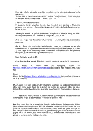 7
Si se citan artículos publicados en un libro compilado por otro autor, debe citarse así (en la
nota al pie):
Thomas Müntzer, “Sermón ante los príncipes”, en John Yoder (compilador), Textos escogidos
de la reforma radical, Buenos Aires, La Aurora, 1976, p. 97
Artículos publicados en revistas
Se debe citar Nombre y Apellido del autor, título del artículo entre comillas, en Título de la
revista en cursiva, nro. de volumen (año entre paréntesis), página de la cita. Por ejemplo (en
la nota al pie):
José Míguez Bonino, “Las iglesias protestantes y evangélicas en América Latina y el Caribe:
un ensayo interpretativo”, en Cuadernos de Teología XIV (1995), p. 29.
Nota: observe que no el título de la revista, el número de volumen y el año no van separados
por comas.
Op. cit. A fin de evitar la sobreabundancia de datos, cuando uno va a trabajar con una sola
obra de un autor, en la primer cita debe hacer la cita completa (como en el ejemplo de la nota
1). Pero luego, en las citas subsiguientes de esa única obra con la que se trabajará en la
monografía, puede escribirse (siguiendo el ejemplo):
Bruno Secondin, op. cit., p. 45 .
Citas de material de Internet. El material citado de Internet se puede citar de dos maneras:
Alberto Roldán, art. “Cómo hacer una monografía”, extraído de
http://www.fiet.com.ar/articulo/monografia_roldan.doc (recuperado el 4 de marzo de 2008, 16.35
hs.)
O bien
Alberto Roldán, http://www.fiet.com.ar/articulo/monografia_roldan.doc (recuperado el 4 de marzo
de 2008, 16.35 hs.)
Op. cit. quiere decir “obra citada”, en abreviatura latina. En el caso que se trabajen dos (o más)
obras del mismo autor, luego de la primer cita (donde se consignan todos los datos
bibliográficos) puede citarse de manera abreviada: Bruno Secondin, Espiritualidad en diálogo, p.
9
Nota: nunca debe usarse op. cit. para un autor del que vamos citar más de una obra en
la monografía, porque el lector no sabrá de cuál de las obras se trata.
Ibíd. Otro modo de evitar la abundancia de datos es la utilización de la expresión Ibídem
(abreviada generalmente por Ibíd o Ibid.). Se utiliza esta expresión cuando uno va a citar otro
párrafo de la misma obra en una nota inmediatamente posterior. Entonces, quiere decir que se
está trabajando la misma obra de la última cita, pero en una página distinta (si es en la misma
página que la cita anterior, solo puede ponerse Ibíd., y en tal caso se entiende que es otro
párrafo de la misma página citada previamente).
 