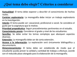 Factualidad: El tema debe exponer y describir el conocimiento de hechos
reales.
Carácter exploratorio: La monografía debe iniciar un trabajo exploratorio
en la investigación.
Interés: El tema puede ser: vocacional, profesional o social. Se considera el
gusto por la asignatura que le motive.
Prioridad propedéutica: Seguir procedimientos pertinentes en el estudio.
Conocimiento previo: Considerar el grado y nivel de los estudiantes.
Sencillez: Se debe evitar los temas complejos que abarquen aspectos
diversos.
Extensión: La monografía debe ser de corta extensión.
Acceso a la información: La exploración será únicamente bibliográfica y
documentaría.
Dimensionamiento: El tema debe ser establecido de modo que el
estudiante pueda prever la calidad y cantidad de trabajo a efectuar, acorde
con el reducido plazo otorgado para la elaboración de la monografía.
