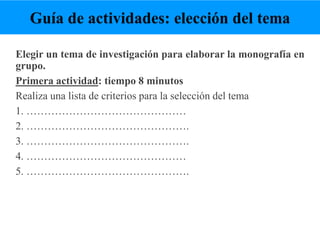 Elegir un tema de investigación para elaborar la monografía en
grupo.
Primera actividad: tiempo 8 minutos
Realiza una lista de criterios para la selección del tema
1. ………………………………………
2. ……………………………………….
3. ……………………………………….
4. ………………………………………
5. ……………………………………….