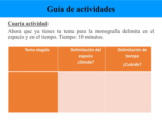 Cuarta actividad:
Ahora que ya tienes tu tema para la monografía delimita en el
espacio y en el tiempo. Tiempo: 10 minutos.
Tema elegido Delimitación del
espacio
¿Dónde?
Delimitación de
tiempo
¿Cuándo?