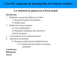 La violencia de género en el Perú actual
Introducción
1. Definición y causas del problema en el Perú
1.1 Desarrollo histórico del problema
1.2 Estado actual
2. Estudios de caso por regiones
2.1 Casos emblemáticos
2.2 Principales indicadores que muestran la
violencia de género.
3. Consecuencias de la violencia de género
4. Alternativas de solución
4.1 Programa sociales desde el Estado Peruano
4.1.1.Instituciones que tutelan a los grupos
vulnerables
Conclusiones
Bibliografía
Anexos