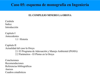 EL COMPLEJO MINERO LA OROYA
Carátula
Índice
Introducción
Capítulo I
Antecedentes
1.1 Historia
Capítulo II
Actualidad del caso la Oroya
2.1 El Programa de Adecuación y Manejo Ambiental (PAMA)
2.2 Parámetros - El Plomo en la Oroya
Conclusiones
Recomendaciones
Referencias bibliográficas
Anexos
Cuadros estadísticos