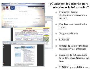 ¿Cuales son los criterios para
seleccionar la información?
o Evaluar las fuentes
electrónicas si recurrimos a
internet.
o Usar buscadores confiables
como:
o Google académico
o EDUMET
o Portales de las universidades
nacionales y del extranjero
o Catálogos de publicaciones
de la Biblioteca Nacional del
Perú.
o CENDOC y a las bibliotecas.
