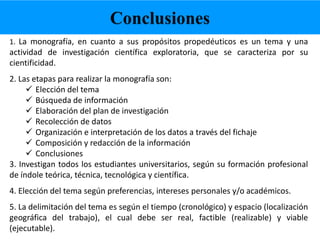 1. La monografía, en cuanto a sus propósitos propedéuticos es un tema y una
actividad de investigación científica exploratoria, que se caracteriza por su
cientificidad.
2. Las etapas para realizar la monografía son:
Elección del tema
Búsqueda de información
Elaboración del plan de investigación
Recolección de datos
Organización e interpretación de los datos a través del fichaje
Composición y redacción de la información
Conclusiones
3. Investigan todos los estudiantes universitarios, según su formación profesional
de índole teórica, técnica, tecnológica y científica.
4. Elección del tema según preferencias, intereses personales y/o académicos.
5. La delimitación del tema es según el tiempo (cronológico) y espacio (localización
geográfica del trabajo), el cual debe ser real, factible (realizable) y viable
(ejecutable).