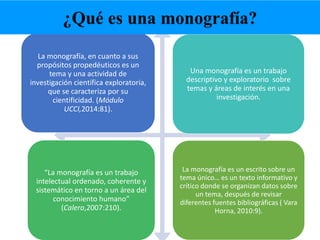 La monografía, en cuanto a sus
propósitos propedéuticos es un
tema y una actividad de
investigación científica exploratoria,
que se caracteriza por su
cientificidad. (Módulo
UCCI,2014:81).
Una monografía es un trabajo
descriptivo y exploratorio sobre
temas y áreas de interés en una
investigación.
“La monografía es un trabajo
intelectual ordenado, coherente y
sistemático en torno a un área del
conocimiento humano”
(Calero,2007:210).
La monografía es un escrito sobre un
tema único… es un texto informativo y
crítico donde se organizan datos sobre
un tema, después de revisar
diferentes fuentes bibliográficas ( Vara
Horna, 2010:9).