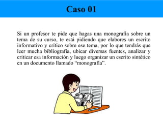 Si un profesor te pide que hagas una monografía sobre un
tema de su curso, te está pidiendo que elabores un escrito
informativo y crítico sobre ese tema, por lo que tendrás que
leer mucha bibliografía, ubicar diversas fuentes, analizar y
criticar esa información y luego organizar un escrito sintético
en un documento llamado “monografía”.