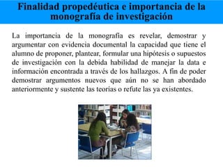 La importancia de la monografía es revelar, demostrar y
argumentar con evidencia documental la capacidad que tiene el
alumno de proponer, plantear, formular una hipótesis o supuestos
de investigación con la debida habilidad de manejar la data e
información encontrada a través de los hallazgos. A fin de poder
demostrar argumentos nuevos que aún no se han abordado
anteriormente y sustente las teorías o refute las ya existentes.