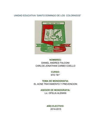    
UNIDAD EDUCATIVA “SANTO DOMINGO DE LOS  COLORADOS”   
 
                                                    
 
                          NOMBRES: 
                          DANIEL ANDRES FALCONI  
                          CARLOS JONATHAN CARBO COELLO  
   
                          CURSO: 
                          6TO ”B1” 
   
                          TEMA DE MONOGRAFIA: 
                          EL ACNE TRATAMIENTO Y PREVENCION  
   
                          ASESOR DE MONOGRAFIA: 
                          Lic. OFELIA ALEMAN 
   
   
   
                          AÑO ELECTIVO: 
                           2014­2015 
 
 