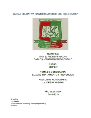 UNIDAD EDUCATIVA “SANTO DOMINGO DE LOS COLORADOS”
NOMBRES:
DANIEL ANDRES FALCONI
CARLOS JONATHAN CARBO COELLO
CURSO:
6TO ”B1”
TEMA DE MONOGRAFIA:
EL ACNE TRATAMIENTO Y PREVENCION
ASESOR DE MONOGRAFIA:
Lic. OFELIA ALEMAN
AÑO ELECTIVO:
2014-2015
3. Índice
1. Portada
2. Resumen en español y en inglés (abstract)
3. Índice
 