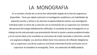 LA MONOGRAFIA
Es un estudio a fondo de un tema bien delimitado elegido de la lista de asignaturas
disponibles . Tiene por objeto estimular la investigación académica y las habilidades de
expresión escrita, y ofrece a los alumnos la oportunidad de realizar una investigación
individual sobre un tema de su elección con la orientación de un supervisor (un miembro
del personal del colegio debidamente calificado). El resultado de esta investigación es un
trabajo escrito estructurado cuya presentación formal se ajusta a pautas predeterminadas
y en el cual las ideas y los resultados se comunican de modo razonado y coherente, acorde
a la asignatura elegida. Los alumnos deben tener tres sesiones de reflexión obligatorias
con su supervisor, una de las cuales es una breve entrevista final de conclusión con el
supervisor al completar la monografía, Tiene una extensión de 4000 palabras.
 