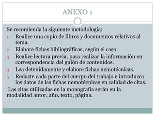 ANEXO 1
Se recomienda la siguiente metodología:
1. Realice una copio de libros y documentos relativos al
tema.
2. Elabore fichas bibliográficas, según el caso.
3. Realice lectura previa, para realizar la información en
correspondencia del guión de contenidos.
4. Lea detenidamente y elabore fichas nemotécnicas.
5. Redacte cada parte del cuerpo del trabajo e introduzca
los datos de las fichas nemotécnicas en calidad de citas.
Las citas utilizadas en la monografía serán en la
modalidad autor, año, texto, página.
 
