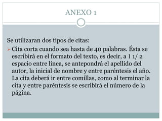 ANEXO 1
Se utilizaran dos tipos de citas:
Cita corta cuando sea hasta de 40 palabras. Ésta se
escribirá en el formato del texto, es decir, a 1 1/ 2
espacio entre línea, se antepondrá el apellido del
autor, la inicial de nombre y entre paréntesis el año.
La cita deberá ir entre comillas, como al terminar la
cita y entre paréntesis se escribirá el número de la
página.
 