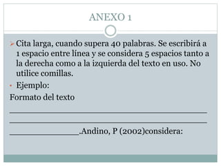 ANEXO 1
Cita larga, cuando supera 40 palabras. Se escribirá a
1 espacio entre línea y se considera 5 espacios tanto a
la derecha como a la izquierda del texto en uso. No
utilice comillas.
• Ejemplo:
Formato del texto
_____________________________________
_____________________________________
_____________.Andino, P (2002)considera:
 
