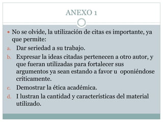 ANEXO 1
 No se olvide, la utilización de citas es importante, ya
que permite:
a. Dar seriedad a su trabajo.
b. Expresar la ideas citadas pertenecen a otro autor, y
que fueran utilizadas para fortalecer sus
argumentos ya sean estando a favor u oponiéndose
críticamente.
c. Demostrar la ética académica.
d. I lustran la cantidad y características del material
utilizado.
 