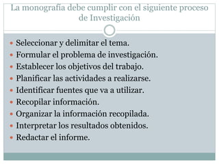 La monografía debe cumplir con el siguiente proceso
de Investigación
 Seleccionar y delimitar el tema.
 Formular el problema de investigación.
 Establecer los objetivos del trabajo.
 Planificar las actividades a realizarse.
 Identificar fuentes que va a utilizar.
 Recopilar información.
 Organizar la información recopilada.
 Interpretar los resultados obtenidos.
 Redactar el informe.
 