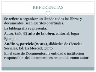 REFERENCIAS
Se refiere a organizar un listado todos los libros y
documentos, sean escritos o virtuales.
La bibliografía se presenta:
Autor, (año)Título de la obra, editorial, lugar
Ejemplo
Andino, patricio(2002), didáctica de Ciencias
Sociales, Ed. La Merced, Quito.
En el caso de Documentos, la entidad o institución
responsable del documento es entendida como autor
 