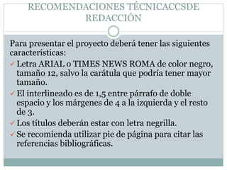 RECOMENDACIONES TÉCNICACCSDE
REDACCIÓN
Para presentar el proyecto deberá tener las siguientes
características:
 Letra ARIAL o TIMES NEWS ROMA de color negro,
tamaño 12, salvo la carátula que podría tener mayor
tamaño.
 El interlineado es de 1,5 entre párrafo de doble
espacio y los márgenes de 4 a la izquierda y el resto
de 3.
 Los títulos deberán estar con letra negrilla.
 Se recomienda utilizar pie de página para citar las
referencias bibliográficas.
 